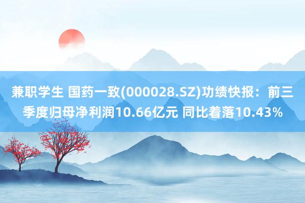 兼职学生 国药一致(000028.SZ)功绩快报：前三季度归母净利润10.66亿元 同比着落10.43%