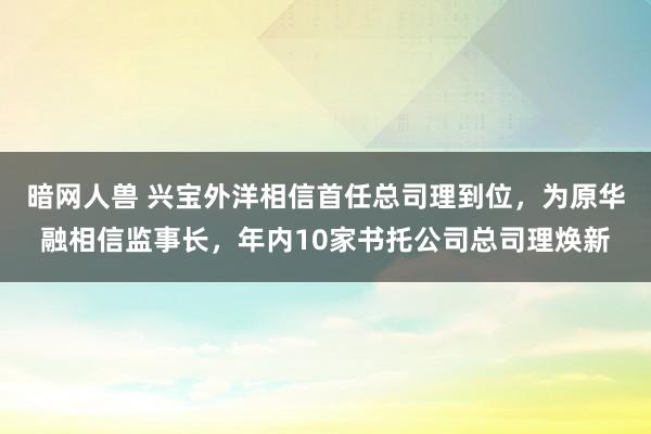 暗网人兽 兴宝外洋相信首任总司理到位，为原华融相信监事长，年内10家书托公司总司理焕新