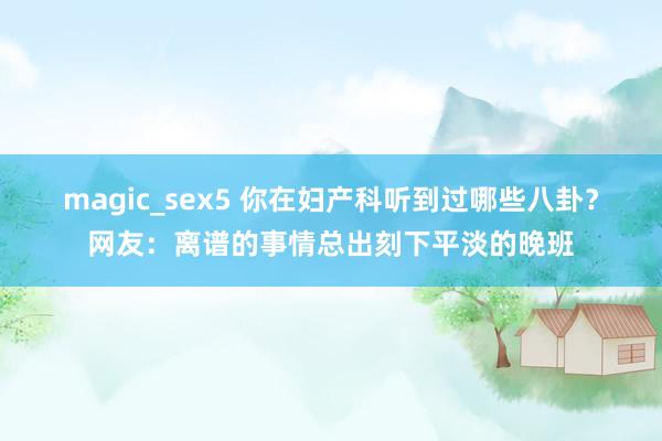 magic_sex5 你在妇产科听到过哪些八卦？网友：离谱的事情总出刻下平淡的晚班