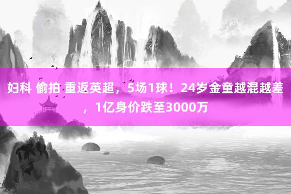 妇科 偷拍 重返英超，5场1球！24岁金童越混越差，1亿身价跌至3000万