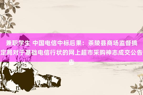 兼职学生 中国电信中标后果：茶陵县商场监督搞定局对于基础电信行状的网上超市采购神志成交公告