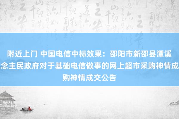 附近上门 中国电信中标效果：邵阳市新邵县潭溪镇东说念主民政府对于基础电信做事的网上超市采购神情成交公告