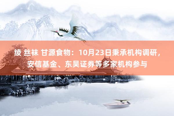 绫 丝袜 甘源食物：10月23日秉承机构调研，安信基金、东吴证券等多家机构参与