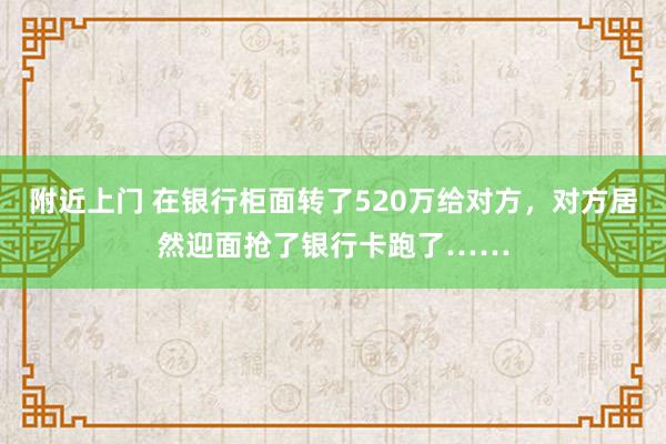 附近上门 在银行柜面转了520万给对方，对方居然迎面抢了银行卡跑了……