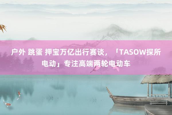 户外 跳蛋 押宝万亿出行赛谈，「TASOW探所电动」专注高端两轮电动车