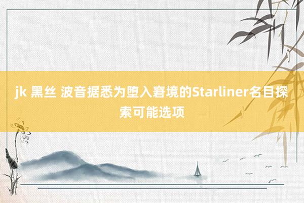 jk 黑丝 波音据悉为堕入窘境的Starliner名目探索可能选项