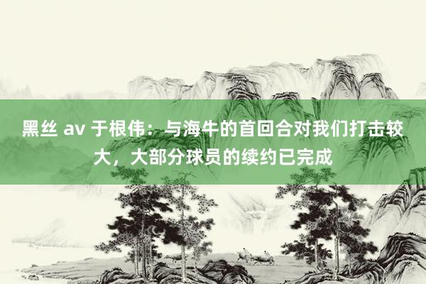 黑丝 av 于根伟：与海牛的首回合对我们打击较大，大部分球员的续约已完成