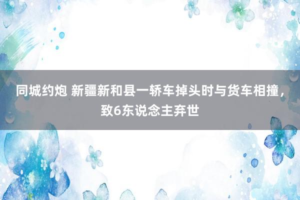 同城约炮 新疆新和县一轿车掉头时与货车相撞，致6东说念主弃世