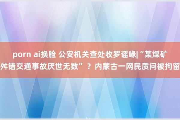 porn ai换脸 公安机关查处收罗谣喙|“某煤矿舛错交通事故厌世无数” ？内蒙古一网民质问被拘留