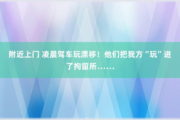 附近上门 凌晨驾车玩漂移！他们把我方“玩”进了拘留所……