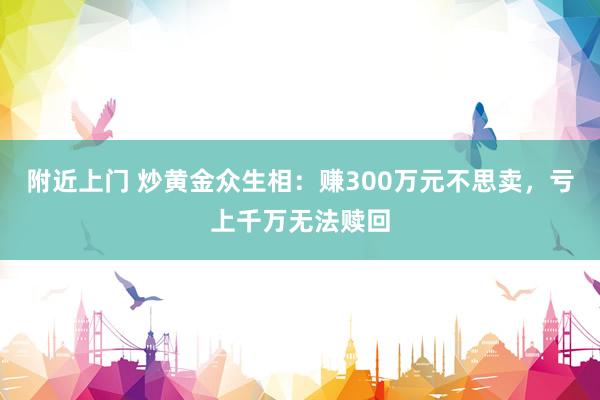 附近上门 炒黄金众生相：赚300万元不思卖，亏上千万无法赎回