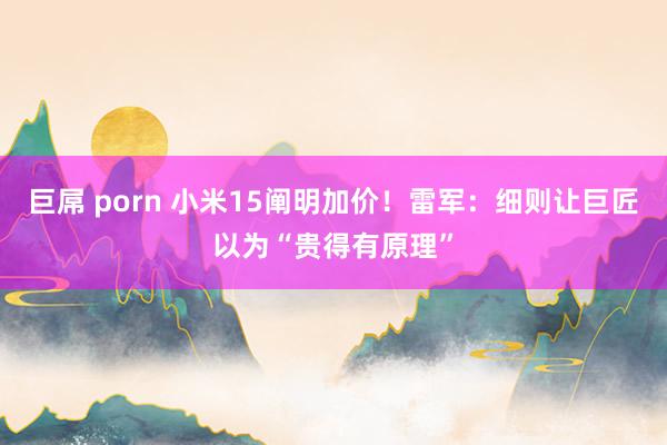 巨屌 porn 小米15阐明加价！雷军：细则让巨匠以为“贵得有原理”