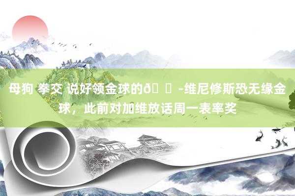 母狗 拳交 说好领金球的😭维尼修斯恐无缘金球，此前对加维放话周一表率奖