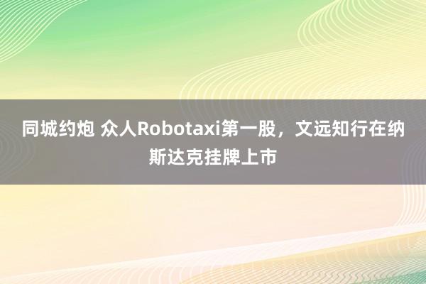 同城约炮 众人Robotaxi第一股，文远知行在纳斯达克挂牌上市