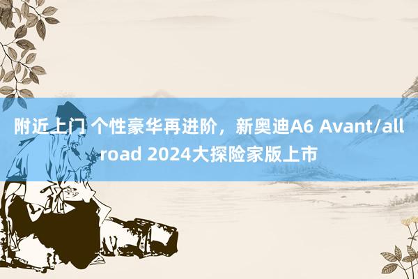 附近上门 个性豪华再进阶，新奥迪A6 Avant/allroad 2024大探险家版上市