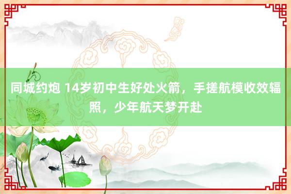 同城约炮 14岁初中生好处火箭，手搓航模收效辐照，少年航天梦开赴