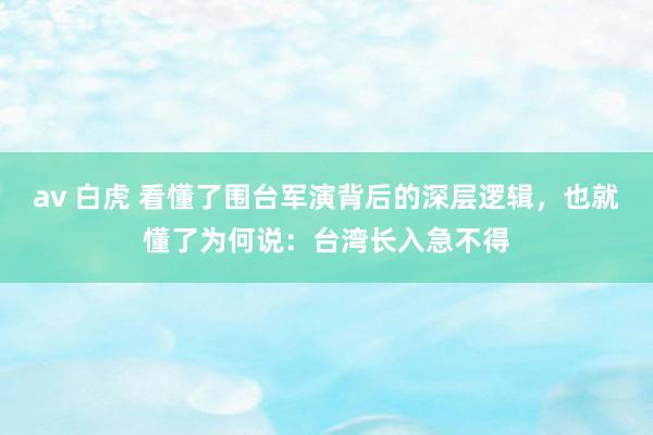 av 白虎 看懂了围台军演背后的深层逻辑，也就懂了为何说：台湾长入急不得