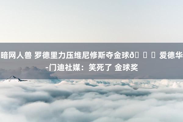 暗网人兽 罗德里力压维尼修斯夺金球👀爱德华-门迪社媒：笑死了 金球奖