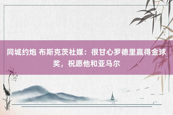 同城约炮 布斯克茨社媒：很甘心罗德里赢得金球奖，祝愿他和亚马尔