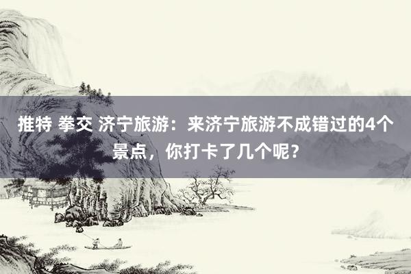 推特 拳交 济宁旅游：来济宁旅游不成错过的4个景点，你打卡了几个呢？