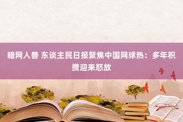 暗网人兽 东谈主民日报聚焦中国网球热：多年积攒迎来怒放