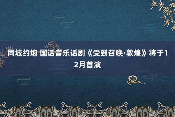 同城约炮 国话音乐话剧《受到召唤·敦煌》将于12月首演