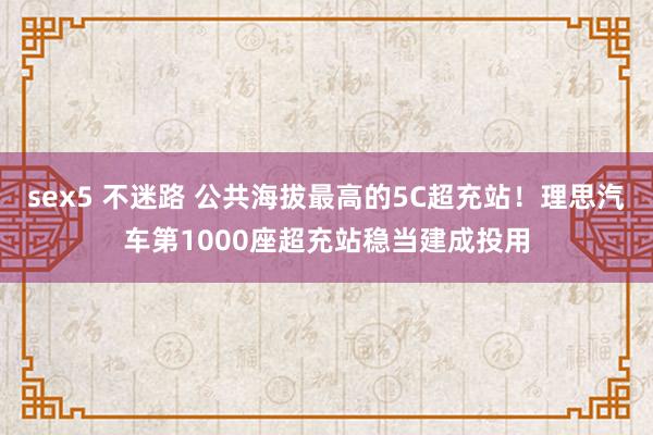 sex5 不迷路 公共海拔最高的5C超充站！理思汽车第1000座超充站稳当建成投用