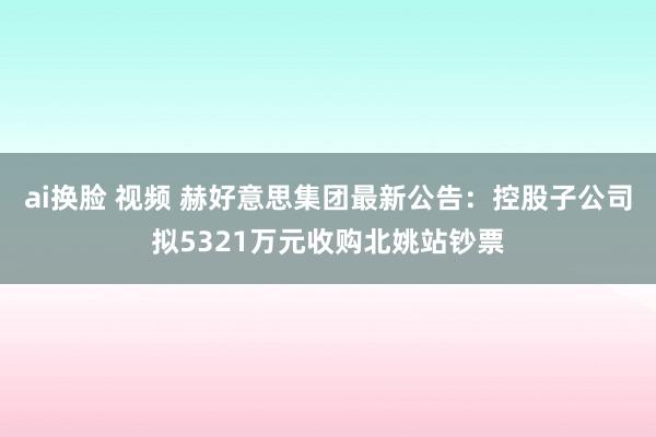 ai换脸 视频 赫好意思集团最新公告：控股子公司拟5321万元收购北姚站钞票