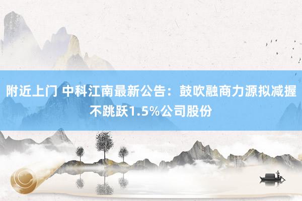 附近上门 中科江南最新公告：鼓吹融商力源拟减握不跳跃1.5%公司股份