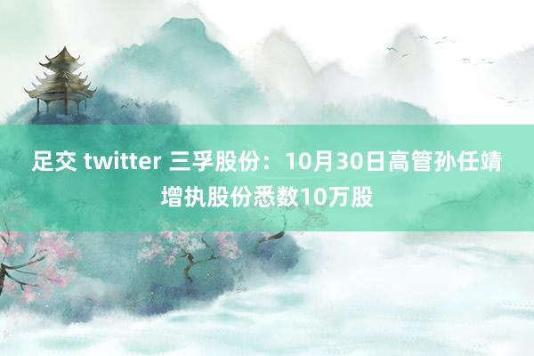 足交 twitter 三孚股份：10月30日高管孙任靖增执股份悉数10万股