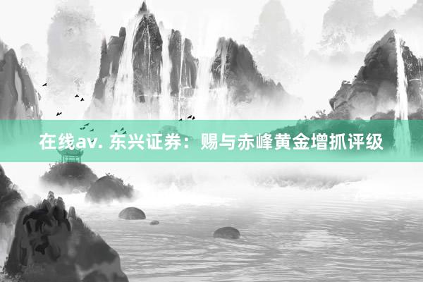 在线av. 东兴证券：赐与赤峰黄金增抓评级