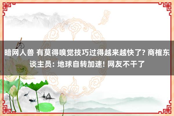 暗网人兽 有莫得嗅觉技巧过得越来越快了? 商榷东谈主员: 地球自转加速! 网友不干了