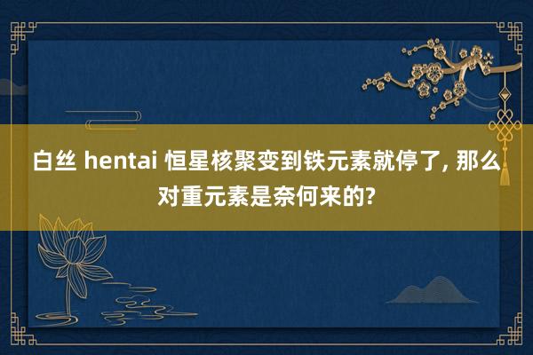 白丝 hentai 恒星核聚变到铁元素就停了， 那么对重元素是奈何来的?