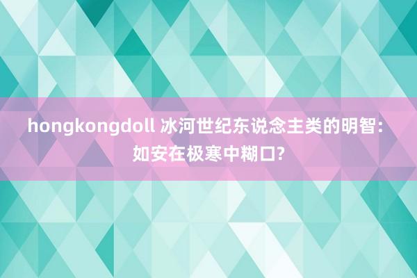 hongkongdoll 冰河世纪东说念主类的明智: 如安在极寒中糊口?