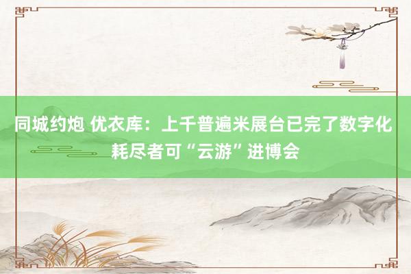 同城约炮 优衣库：上千普遍米展台已完了数字化 耗尽者可“云游”进博会