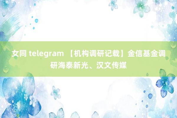 女同 telegram 【机构调研记载】金信基金调研海泰新光、汉文传媒