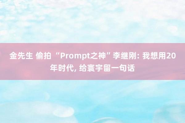 金先生 偷拍 “Prompt之神”李继刚: 我想用20年时代， 给寰宇留一句话