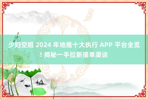 少妇空姐 2024 年地推十大执行 APP 平台全览! 揭秘一手拉新接单渠谈