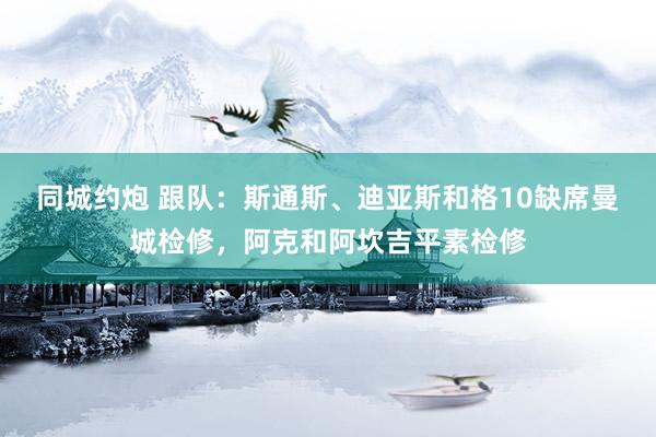 同城约炮 跟队：斯通斯、迪亚斯和格10缺席曼城检修，阿克和阿坎吉平素检修