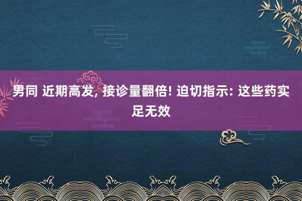 男同 近期高发， 接诊量翻倍! 迫切指示: 这些药实足无效