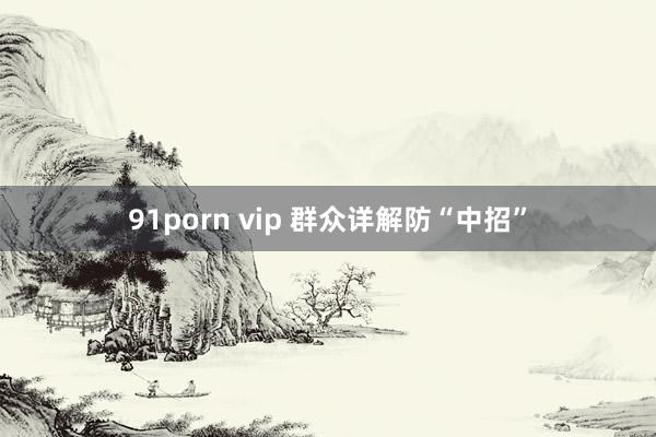 91porn vip 群众详解防“中招”