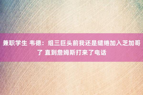 兼职学生 韦德：组三巨头前我还是缱绻加入芝加哥了 直到詹姆斯打来了电话