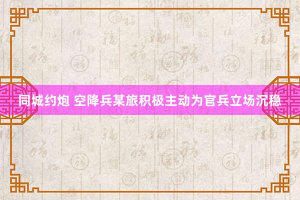 同城约炮 空降兵某旅积极主动为官兵立场沉稳