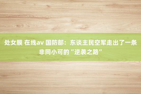 处女膜 在线av 国防部：东谈主民空军走出了一条非同小可的“逆袭之路”