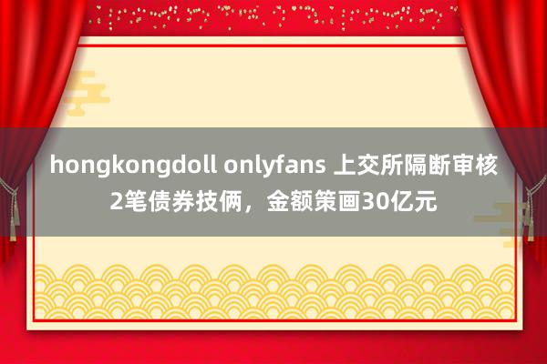 hongkongdoll onlyfans 上交所隔断审核2笔债券技俩，金额策画30亿元