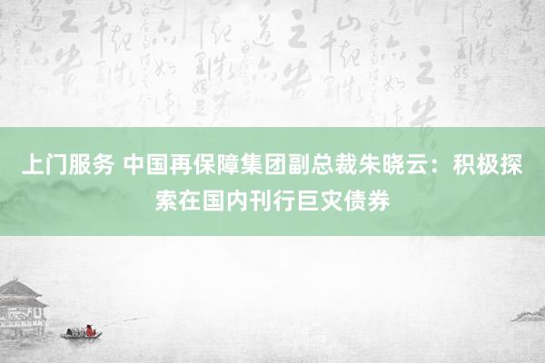 上门服务 中国再保障集团副总裁朱晓云：积极探索在国内刊行巨灾债券