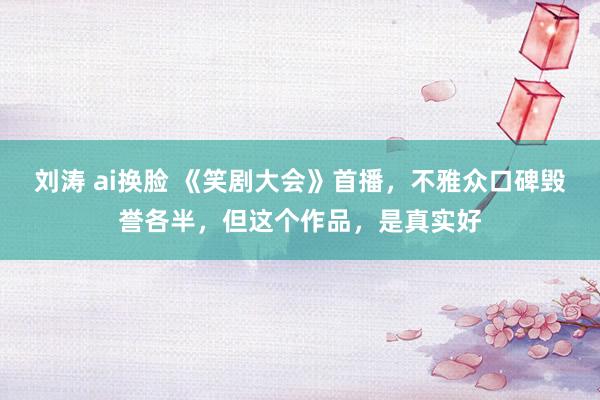 刘涛 ai换脸 《笑剧大会》首播，不雅众口碑毁誉各半，但这个作品，是真实好