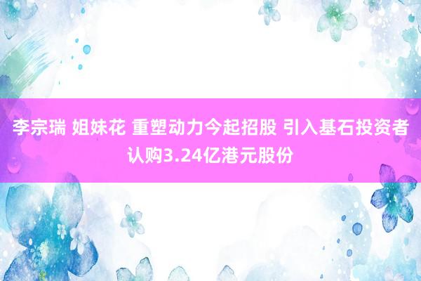 李宗瑞 姐妹花 重塑动力今起招股 引入基石投资者认购3.24亿港元股份