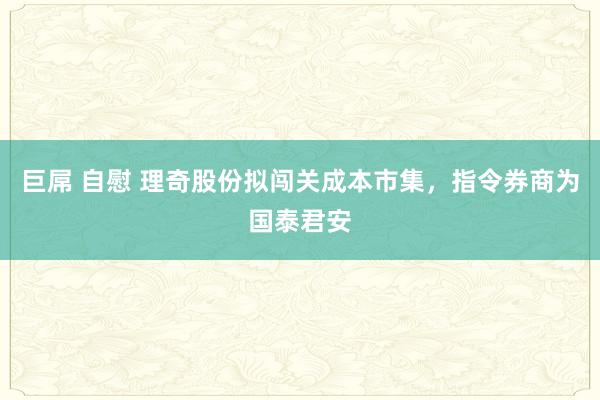 巨屌 自慰 理奇股份拟闯关成本市集，指令券商为国泰君安