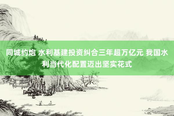 同城约炮 水利基建投资纠合三年超万亿元 我国水利当代化配置迈出坚实花式